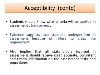 Acceptibility (contd)
• Students should know what criteria will be applied in
assessment : transparency
• Evidence suggests that students underperform in
assessment because of failure to grasp the
requirement
• Also implies that all stakeholders involved in
assessment should receive clear, accurate, consistent
and timely information on the assessment tasks and
procedures.
 