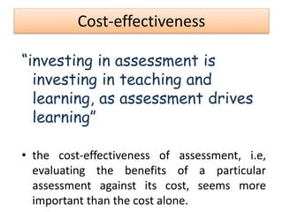 Cost-effectiveness
“investing in assessment is
investing in teaching and
learning, as assessment drives
learning”
• the cost-effectiveness of assessment, i.e,
evaluating the benefits of a particular
assessment against its cost, seems more
important than the cost alone.
 