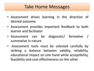 Take Home Messages
• Assessment drives learning in the direction of
desired outcome
• Assessment provides important feedback to both
learner and facilitator
• Assessment can be diagnostic/ formative /
summative in nature
• Assessment tools must be selected carefully by
striking a balance between validity, reliability,
educational impact on one hand while acceptibility,
feasibility and cost-effectiveness on the other
 
