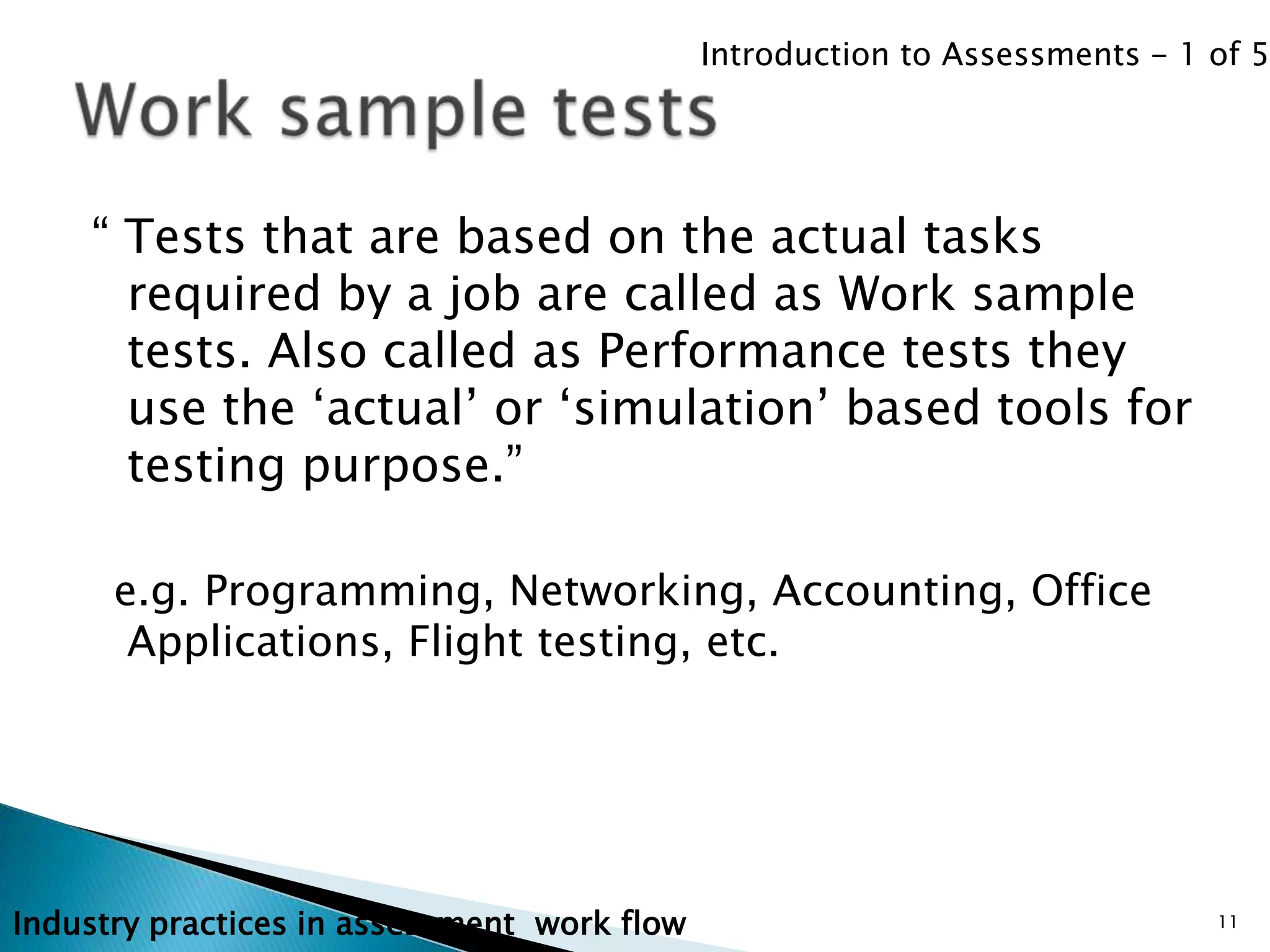 Introduction to Assessments - 1 of 5




    “ Tests that are based on the actual tasks
      required by a job are called as Work sample
      tests. Also called as Performance tests they
      use the „actual‟ or „simulation‟ based tools for
      testing purpose.”

      e.g. Programming, Networking, Accounting, Office
       Applications, Flight testing, etc.




Industry practices in assessment work flow                                   11
 