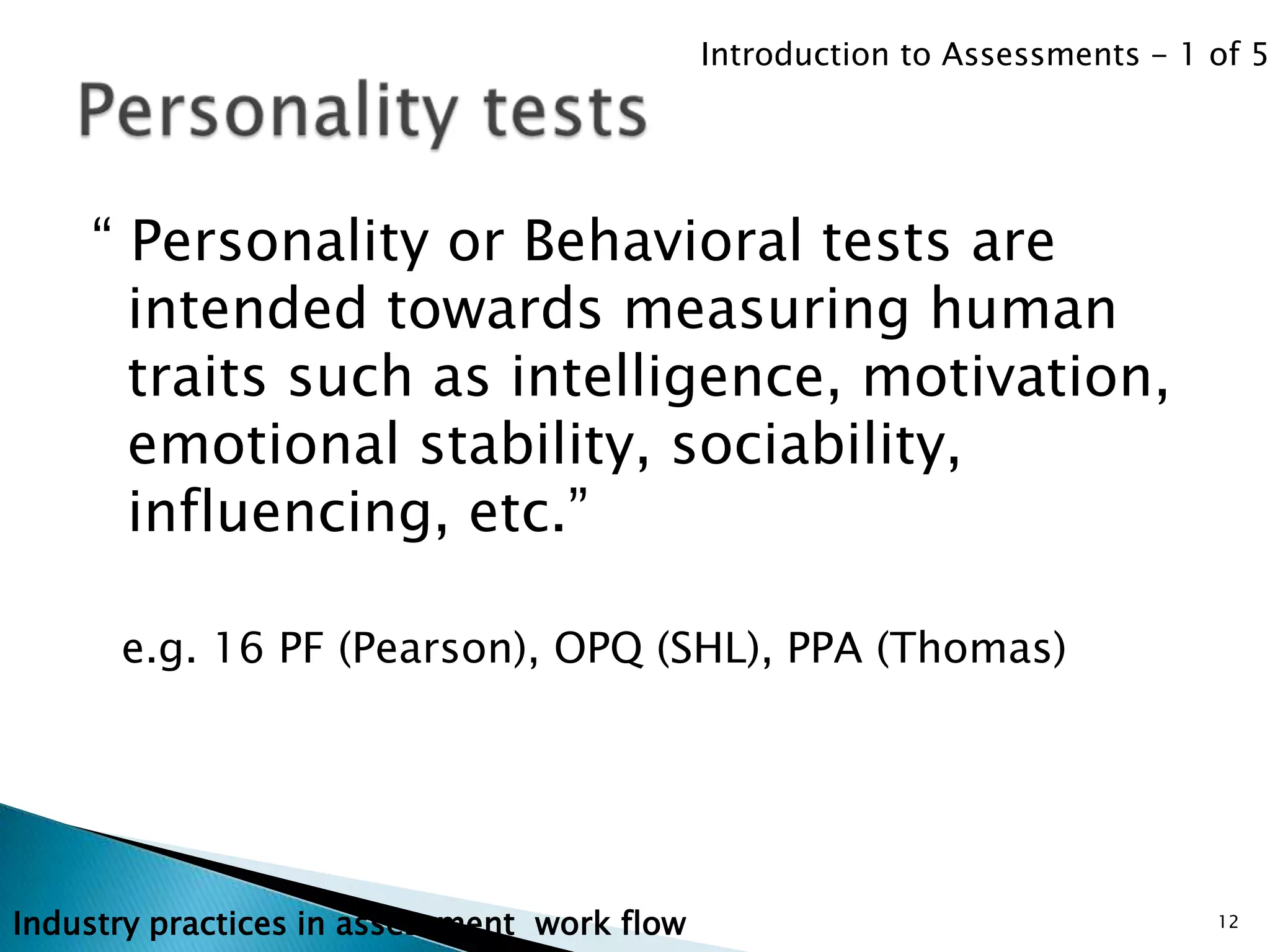 Introduction to Assessments - 1 of 5




    “ Personality or Behavioral tests are
      intended towards measuring human
      traits such as intelligence, motivation,
      emotional stability, sociability,
      influencing, etc.”

      e.g. 16 PF (Pearson), OPQ (SHL), PPA (Thomas)




Industry practices in assessment work flow                                   12
 