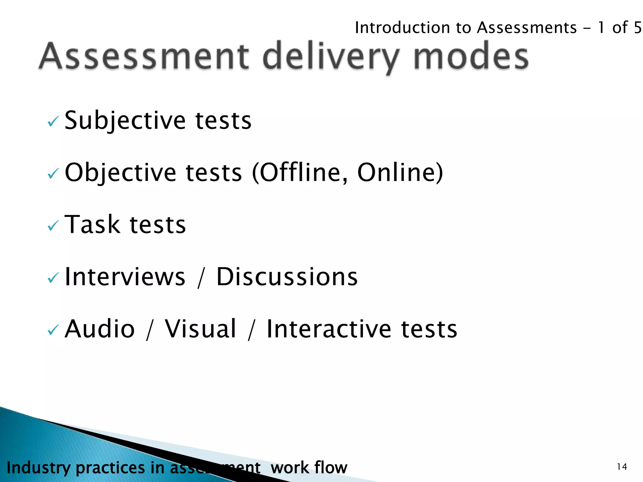 Introduction to Assessments - 1 of 5




     Subjective       tests

     Objective       tests (Offline, Online)

     Task     tests

     Interviews       / Discussions

     Audio     / Visual / Interactive tests




Industry practices in assessment work flow                                   14
 