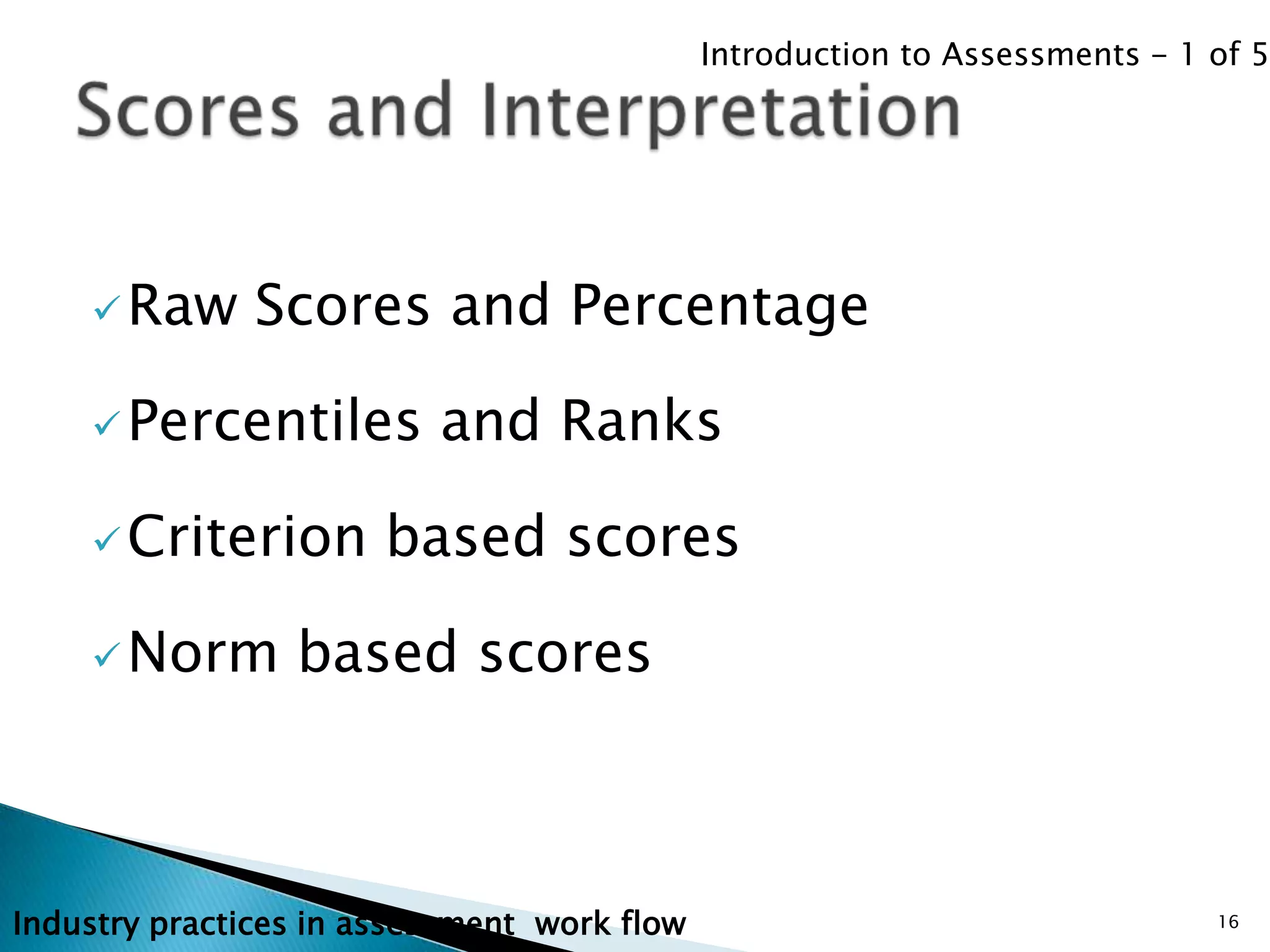 Introduction to Assessments - 1 of 5




     Raw      Scores and Percentage

     Percentiles         and Ranks

     Criterion        based scores

     Norm       based scores



Industry practices in assessment work flow                                   16
 