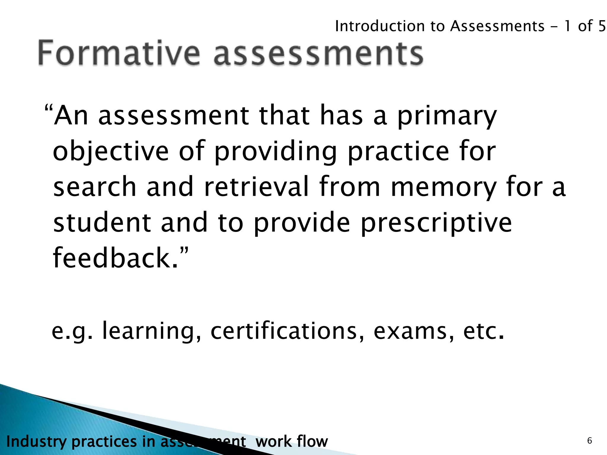 Introduction to Assessments - 1 of 5




    “An assessment that has a primary
     objective of providing practice for
     search and retrieval from memory for a
     student and to provide prescriptive
     feedback.”

     e.g. learning, certifications, exams, etc.



Industry practices in assessment work flow                                    6
 