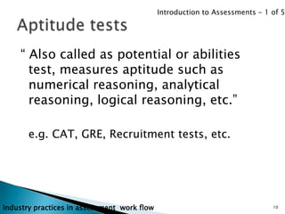 Introduction to Assessments - 1 of 5




    “ Also called as potential or abilities
      test, measures aptitude such as
      numerical reasoning, analytical
      reasoning, logical reasoning, etc.”

       e.g. CAT, GRE, Recruitment tests, etc.




Industry practices in assessment work flow                                   10
 
