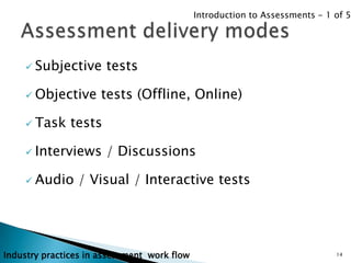 Introduction to Assessments - 1 of 5




     Subjective       tests

     Objective       tests (Offline, Online)

     Task     tests

     Interviews       / Discussions

     Audio     / Visual / Interactive tests




Industry practices in assessment work flow                                   14
 