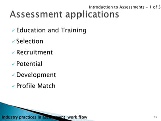 Introduction to Assessments - 1 of 5




     Education       and Training
     Selection

     Recruitment

     Potential

     Development

     Profile    Match



Industry practices in assessment work flow                                   15
 