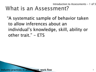 Introduction to Assessments - 1 of 5




    “A systematic sample of behavior taken
     to allow inferences about an
     individual‟s knowledge, skill, ability or
     other trait.” - ETS




Industry practices in assessment work flow                                    3
 