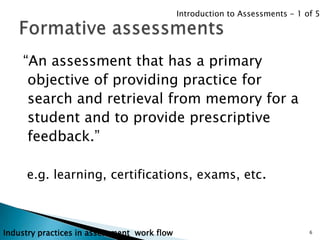 Introduction to Assessments - 1 of 5




    “An assessment that has a primary
     objective of providing practice for
     search and retrieval from memory for a
     student and to provide prescriptive
     feedback.”

     e.g. learning, certifications, exams, etc.



Industry practices in assessment work flow                                    6
 