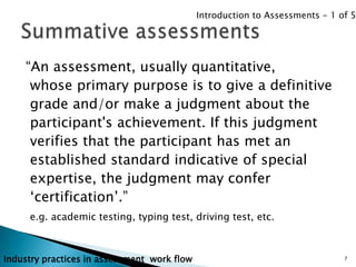 Introduction to Assessments - 1 of 5




    “An assessment, usually quantitative,
     whose primary purpose is to give a definitive
     grade and/or make a judgment about the
     participant's achievement. If this judgment
     verifies that the participant has met an
     established standard indicative of special
     expertise, the judgment may confer
     „certification‟.”
     e.g. academic testing, typing test, driving test, etc.



Industry practices in assessment work flow                                    7
 
