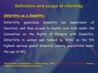 Infertility as a disability:
Infertility generates disability (an impairment of
function), and thus access to health care falls under the
Convention on the Rights of Persons with Disability.
Infertility in women was ranked by WHO as the 5th
highest serious global disability (among populations under
the age of 60)..
World Health Organization., & World Bank. (2011). “World report on disability”. Geneva,
Switzerland: World Health Organization.
 