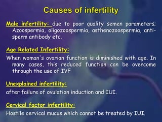 Male infertility: due to poor quality semen parameters;
Azoospermia, oligozoospermia, asthenozoospermia, anti-
sperm antibody etc.
Age Related Infertility:
When woman's ovarian function is diminished with age. In
many cases, this reduced function can be overcome
through the use of IVF
Unexplained infertility:
after failure of ovulation induction and IUI.
Cervical factor infertility:
Hostile cervical mucus which cannot be treated by IUI.
 