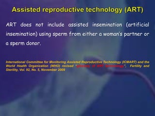 ART does not include assisted insemination (artificial
insemination) using sperm from either a woman’s partner or
a sperm donor.
International Committee for Monitoring Assisted Reproductive Technology (ICMART) and the
World Health Organization (WHO) revised “glossary of ART terminology”, Fertility and
Sterility, Vol. 92, No. 5, November 2009
 