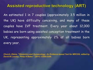 An estimated 1 in 7 couples (approximately 3.5 million in
the UK) have difficulty conceiving, and many of these
couples have IVF treatment. Every year about 12,000
babies are born using assisted conception treatment in the
UK, representing approximately 2% of all babies born
every year.
Church, Elaine. "Obstetrics and Gynaecology: An Evidence‐based Text for MRCOG, edited by
David M Luesley, Philip N Baker." (2011): E206-E206.
 
