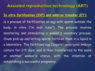 In vitro fertilization (IVF) and embryo transfer (ET):
is a process of fertilization an egg with sperm outside the
body, in vitro ("in test tube"). The process involves
monitoring and stimulating a woman's ovulatory process,
Ovum pick-up and letting sperm fertilize them in a liquid in
a laboratory. The fertilized egg (zygote) undergoes embryo
culture for 2–5 days, and is then transferred to the same
or another woman's uterus, with the intention of
establishing a successful pregnancy.
 
