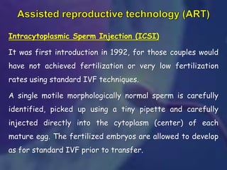 Intracytoplasmic Sperm Injection (ICSI)
It was first introduction in 1992, for those couples would
have not achieved fertilization or very low fertilization
rates using standard IVF techniques.
A single motile morphologically normal sperm is carefully
identified, picked up using a tiny pipette and carefully
injected directly into the cytoplasm (center) of each
mature egg. The fertilized embryos are allowed to develop
as for standard IVF prior to transfer.
 