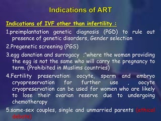 Indications of IVF other than infertility :
1.preimplantation genetic diagnosis (PGD) to rule out
presence of genetic disorders, Gender selection
2.Pregenetic screening (PGS)
3.egg donation and surrogacy "
; where the woman providing
the egg is not the same who will carry the pregnancy to
term. (Prohibited in Muslims countries)
4.Fertility preservation: oocyte, sperm and embryo
cryopreservation for further use , oocyte
cryopreservation can be used for women who are likely
to lose their ovarian reserve due to undergoing
chemotherapy
5.same-sex couples, single and unmarried parents (ethical
debate)
 