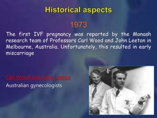 1973
The first IVF pregnancy was reported by the Monash
research team of Professors Carl Wood and John Leeton in
Melbourne, Australia. Unfortunately, this resulted in early
miscarriage
Carl Wood and John Leeton
Australian gynecologists
 