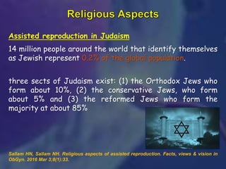 Assisted reproduction in Judaism
14 million people around the world that identify themselves
as Jewish represent 0.2% of the global population.
three sects of Judaism exist: (1) the Orthodox Jews who
form about 10%, (2) the conservative Jews, who form
about 5% and (3) the reformed Jews who form the
majority at about 85%
Sallam HN, Sallam NH. Religious aspects of assisted reproduction. Facts, views & vision in
ObGyn. 2016 Mar 3;8(1):33.
 