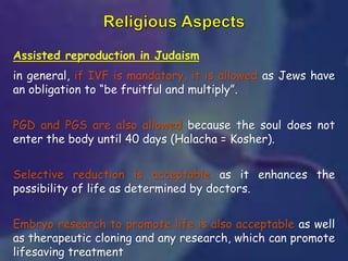 Assisted reproduction in Judaism
in general, if IVF is mandatory, it is allowed as Jews have
an obligation to “be fruitful and multiply”.
PGD and PGS are also allowed because the soul does not
enter the body until 40 days (Halacha = Kosher).
Selective reduction is acceptable as it enhances the
possibility of life as determined by doctors.
Embryo research to promote life is also acceptable as well
as therapeutic cloning and any research, which can promote
lifesaving treatment
 