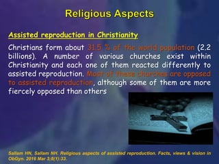Assisted reproduction in Christianity
Christians form about 31.5 % of the world population (2.2
billions). A number of various churches exist within
Christianity and each one of them reacted differently to
assisted reproduction. Most of these churches are opposed
to assisted reproduction, although some of them are more
fiercely opposed than others
Sallam HN, Sallam NH. Religious aspects of assisted reproduction. Facts, views & vision in
ObGyn. 2016 Mar 3;8(1):33.
 