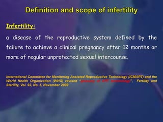 Infertility:
a disease of the reproductive system defined by the
failure to achieve a clinical pregnancy after 12 months or
more of regular unprotected sexual intercourse.
International Committee for Monitoring Assisted Reproductive Technology (ICMART) and the
World Health Organization (WHO) revised “glossary of ART terminology”, Fertility and
Sterility, Vol. 92, No. 5, November 2009
 