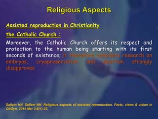 Assisted reproduction in Christianity
the Catholic Church :
Moreover, the Catholic Church offers its respect and
protection to the human being starting with its first
seconds of existence; it therefore considers research on
embryos, cryopreservation and abortion strongly
disapproves
Sallam HN, Sallam NH. Religious aspects of assisted reproduction. Facts, views & vision in
ObGyn. 2016 Mar 3;8(1):33.
 