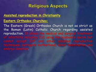 Assisted reproduction in Christianity
Eastern Orthodox Churches:
The Eastern (Greek) Orthodox Church is not as strict as
the Roman (Latin) Catholic Church regarding assisted
reproduction. It allows the medical and surgical treatment
of infertility including IUI using the husband’s sperm but
cannot accept IVF and other assisted reproductive
techniques, surrogate motherhood, donor insemination and
embryo donation.
 