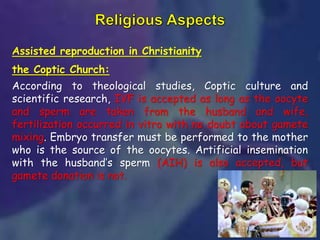 Assisted reproduction in Christianity
the Coptic Church:
According to theological studies, Coptic culture and
scientific research, IVF is accepted as long as the oocyte
and sperm are taken from the husband and wife,
fertilization occurred in vitro with no doubt about gamete
mixing. Embryo transfer must be performed to the mother
who is the source of the oocytes. Artificial insemination
with the husband’s sperm (AIH) is also accepted, but
gamete donation is not.
 