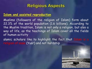 Islam and assisted reproduction
Muslims (followers of the religion of Islam) form about
22.3% of the world population (1.6 billions). According to
the Muslim tradition, Islam is not only a religion, but also a
way of life, as the teachings of Islam cover all the fields
of human activity
slamic scholars like to highlight the fact that Islam is a
religion of ease (Yusr) and not hardship
 