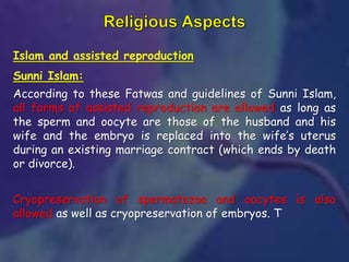 Islam and assisted reproduction
Sunni Islam:
According to these Fatwas and guidelines of Sunni Islam,
all forms of assisted reproduction are allowed as long as
the sperm and oocyte are those of the husband and his
wife and the embryo is replaced into the wife’s uterus
during an existing marriage contract (which ends by death
or divorce).
Cryopreservation of spermatozoa and oocytes is also
allowed as well as cryopreservation of embryos. T
 