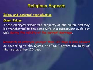 Islam and assisted reproduction
Sunni Islam:
These embryos remain the property of the couple and may
be transferred to the same wife in a subsequent cycle but
only during the validity of the current marriage.
Research on embryos younger than 120 days is also allowed
as according to the Quran, the “soul” enters the body of
the foetus after 120 days
 