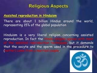 Assisted reproduction in Hinduism
There are about 1 billion Hindus around the world,
representing 15% of the global population
Hinduism is a very liberal religion concerning assisted
reproduction. In fact the Hindu religion agrees with most
of the assisted reproduction techniques, but it demands
that the oocyte and the sperm used in the procedure to
(better) come from a married couple.
 