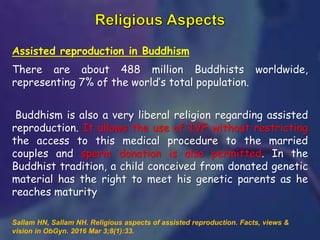 Assisted reproduction in Buddhism
There are about 488 million Buddhists worldwide,
representing 7% of the world’s total population.
Buddhism is also a very liberal religion regarding assisted
reproduction. It allows the use of IVF without restricting
the access to this medical procedure to the married
couples and sperm donation is also permitted. In the
Buddhist tradition, a child conceived from donated genetic
material has the right to meet his genetic parents as he
reaches maturity
Sallam HN, Sallam NH. Religious aspects of assisted reproduction. Facts, views &
vision in ObGyn. 2016 Mar 3;8(1):33.
 