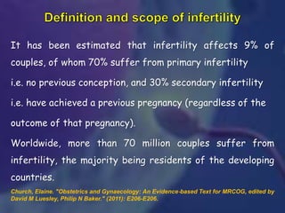 It has been estimated that infertility affects 9% of
couples, of whom 70% suffer from primary infertility
i.e. no previous conception, and 30% secondary infertility
i.e. have achieved a previous pregnancy (regardless of the
outcome of that pregnancy).
Worldwide, more than 70 million couples suffer from
infertility, the majority being residents of the developing
countries.
Church, Elaine. "Obstetrics and Gynaecology: An Evidence‐based Text for MRCOG, edited by
David M Luesley, Philip N Baker." (2011): E206-E206.
 