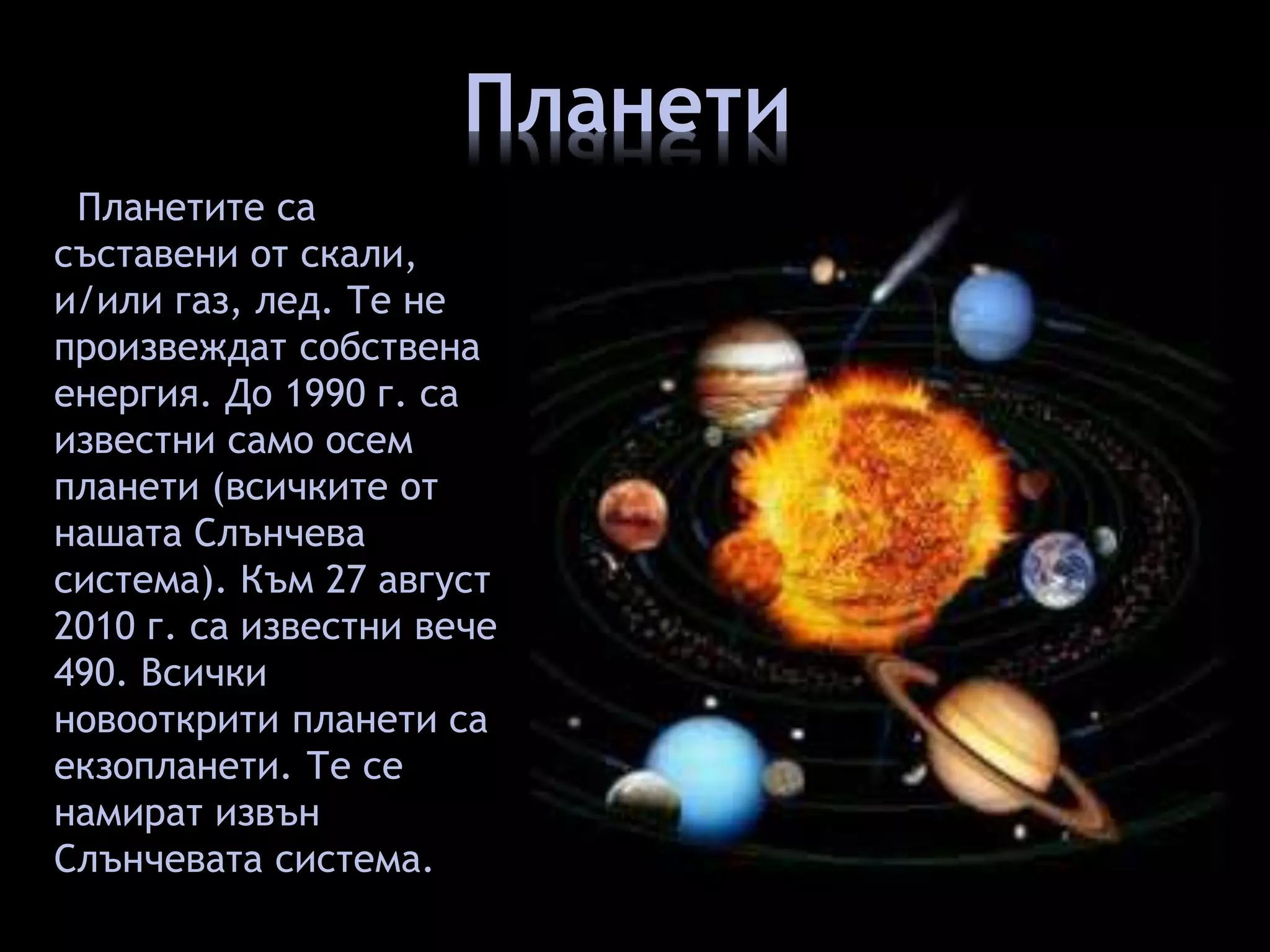 Планети 
Планетите са 
съставени от скали, 
и/или газ, лед. Те не 
произвеждат собствена 
енергия. До 1990 г. са 
известни само осем 
планети (всичките от 
нашата Слънчева 
система). Към 27 август 
2010 г. са известни вече 
490. Всички 
новооткрити планети са 
екзопланети. Те се 
намират извън 
Слънчевата система. 
 