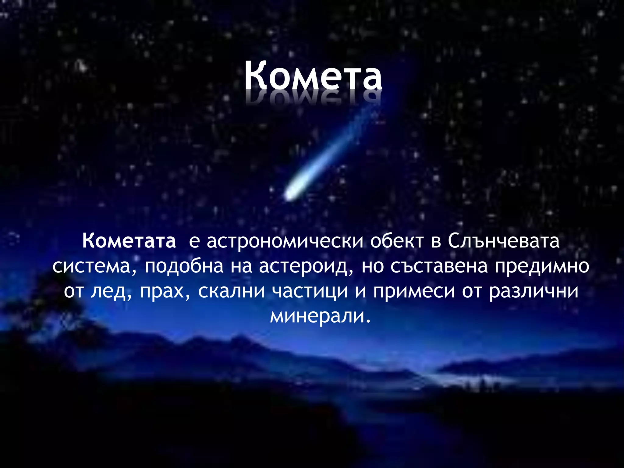 Комета 
Кометата е астрономически обект в Слънчевата 
система, подобна на астероид, но съставена предимно 
от лед, прах, скални частици и примеси от различни 
минерали. 
 