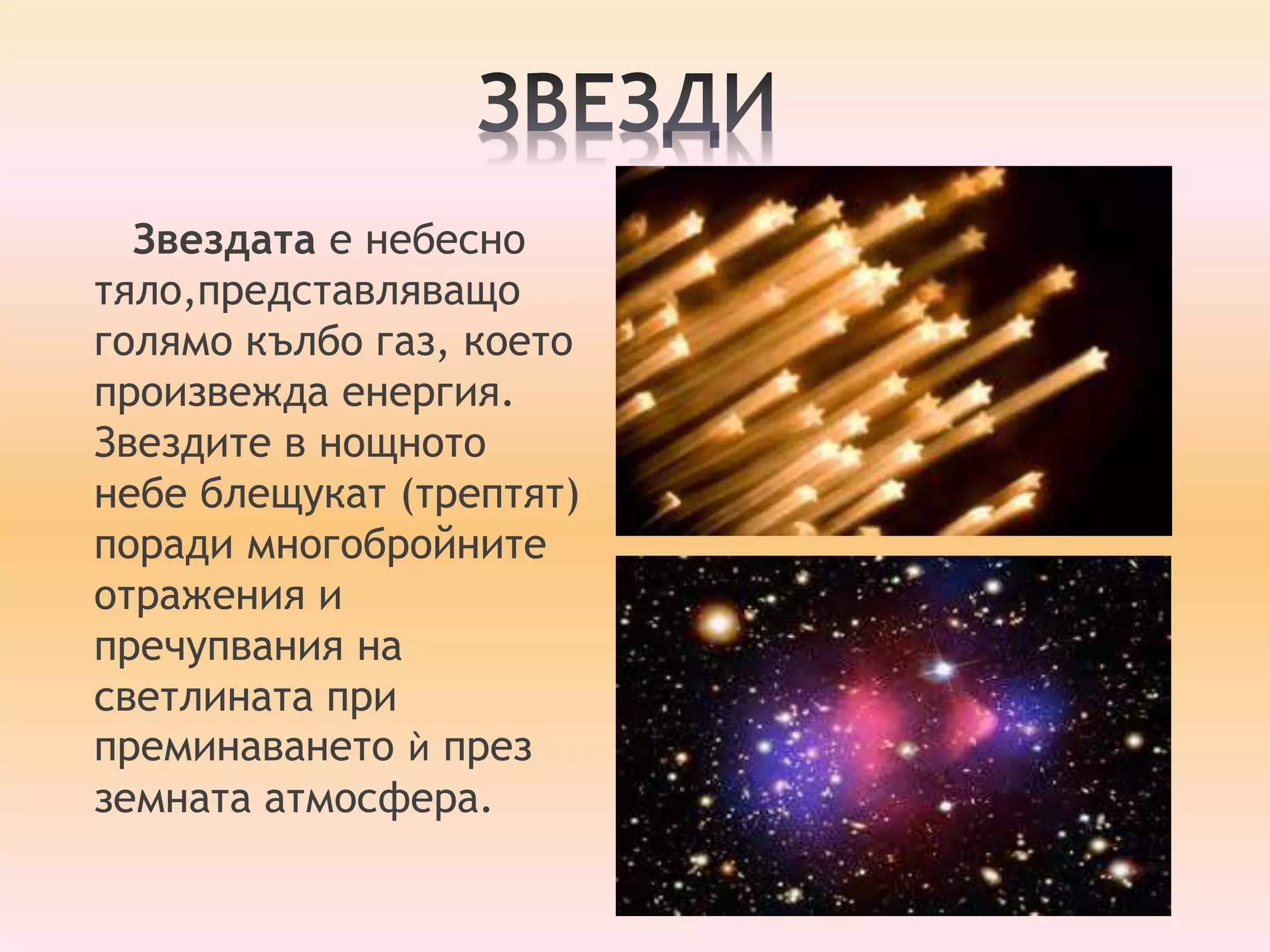 Звездата е небесно 
тяло,представляващо 
голямо кълбо газ, което 
произвежда енергия. 
Звездите в нощното 
небе блещукат (трептят) 
поради многобройните 
отражения и 
пречупвания на 
светлината при 
преминаването ѝ през 
земната атмосфера. 
 