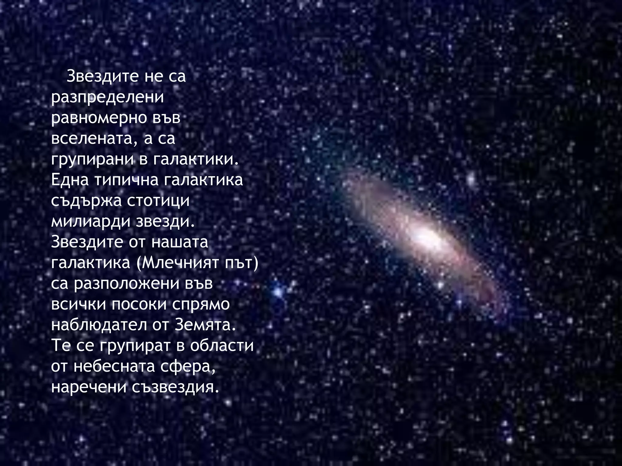 Звездите не са 
разпределени 
равномерно във 
вселената, а са 
групирани в галактики. 
Една типична галактика 
съдържа стотици 
милиарди звезди. 
Звездите от нашата 
галактика (Млечният път) 
са разположени във 
всички посоки спрямо 
наблюдател от Земята. 
Те се групират в области 
от небесната сфера, 
наречени съзвездия. 
 