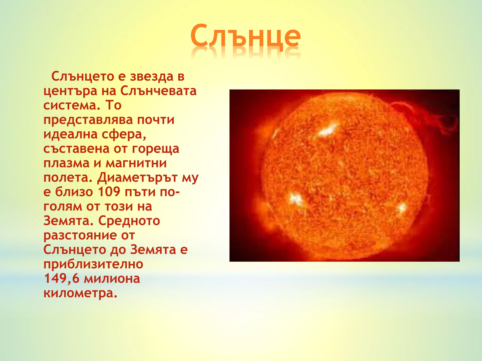 Слънце 
Слънцето е звезда в 
центъра на Слънчевата 
система. То 
представлява почти 
идеална сфера, 
съставена от гореща 
плазма и магнитни 
полета. Диаметърът му 
е близо 109 пъти по- 
голям от този на 
Земята. Средното 
разстояние от 
Слънцето до Земята е 
приблизително 
149,6 милиона 
километра. 
 