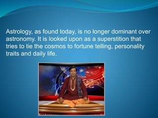 Astrology, as found today, is no longer dominant over
astronomy. It is looked upon as a superstition that
tries to tie the cosmos to fortune telling, personality
traits and daily life.
 