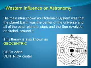 His main idea known as Ptolemaic System was that
the planet Earth was the center of the universe and
all of the other planets, stars and the Sun revolved,
or circled, around it.
This theory is also known as
GEOCENTRIC
GEO= earth
CENTRIC= center
Western Influence on Astronomy
 