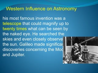 his most famous invention was a
telescope that could magnify up to
twenty times what can be seen by
the naked eye. He searched the
skies and even closely observed
the sun. Galileo made significant
discoveries concerning the Moon
and Jupiter.
Western Influence on Astronomy
 