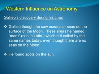 Galileo’s discovery during his time:
 Galileo thought he saw oceans or seas on the
surface of the Moon. These areas he named:
“mare” (sea in Latin.) which still called by the
same names today, even though there are no
seas on the Moon.
 He found spots on the sun.
Western Influence on Astronomy
 