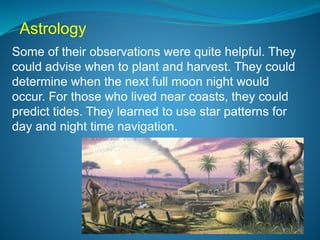 Astrology
Some of their observations were quite helpful. They
could advise when to plant and harvest. They could
determine when the next full moon night would
occur. For those who lived near coasts, they could
predict tides. They learned to use star patterns for
day and night time navigation.
 
