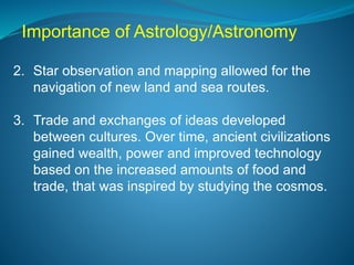 Importance of Astrology/Astronomy
2. Star observation and mapping allowed for the
navigation of new land and sea routes.
3. Trade and exchanges of ideas developed
between cultures. Over time, ancient civilizations
gained wealth, power and improved technology
based on the increased amounts of food and
trade, that was inspired by studying the cosmos.
 