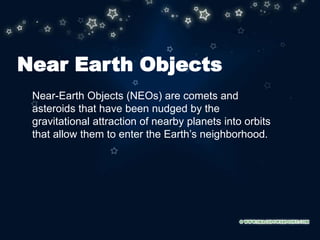 Near Earth Objects
Near-Earth Objects (NEOs) are comets and
asteroids that have been nudged by the
gravitational attraction of nearby planets into orbits
that allow them to enter the Earth’s neighborhood.
 