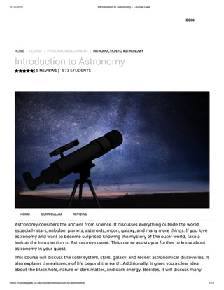 2/12/2019 Introduction to Astronomy - Course Gate
https://coursegate.co.uk/course/introduction-to-astronomy/ 1/12
( 9 REVIEWS )( 9 REVIEWS )
HOME / COURSE / PERSONAL DEVELOPMENT / INTRODUCTION TO ASTRONOMYINTRODUCTION TO ASTRONOMY
Introduction to Astronomy
571 STUDENTS
Astronomy considers the ancient from science. It discusses everything outside the world
especially stars, nebulae, planets, asteroids, moon, galaxy, and many more things. If you love
astronomy and want to become surprised knowing the mystery of the outer world, take a
look at the Introduction to Astronomy course. This course assists you further to know about
astronomy in your quest.
This course will discuss the solar system, stars, galaxy, and recent astronomical discoveries. It
also explains the existence of life beyond the earth. Additionally, it gives you a clear idea
about the black hole, nature of dark matter, and dark energy. Besides, it will discuss many
HOMEHOME CURRICULUMCURRICULUM REVIEWSREVIEWS
OGIN
 