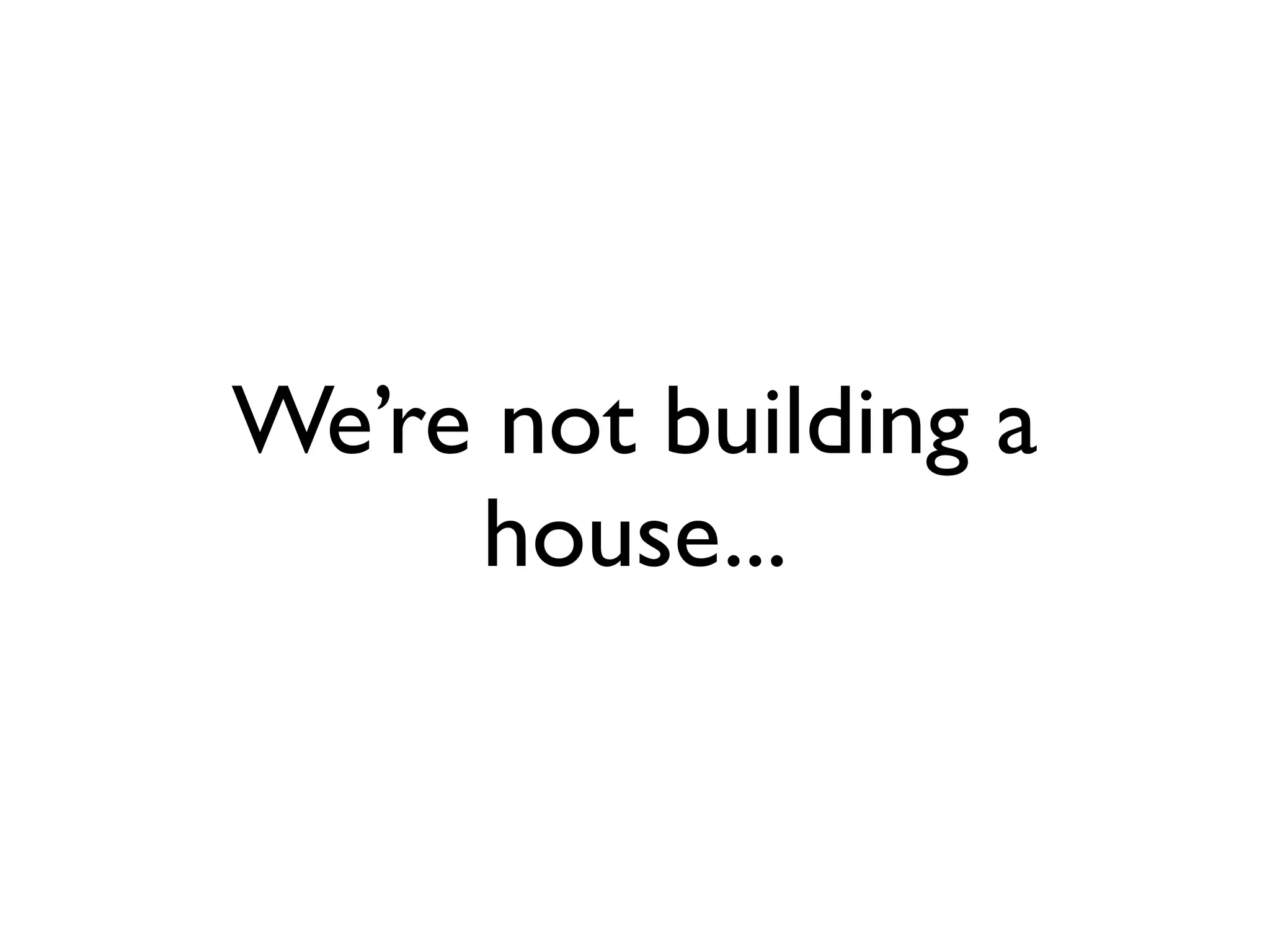 We’re not building a
     house...
 