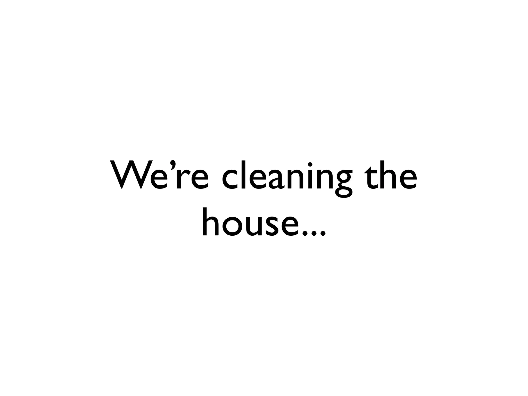 We’re cleaning the
     house...
 